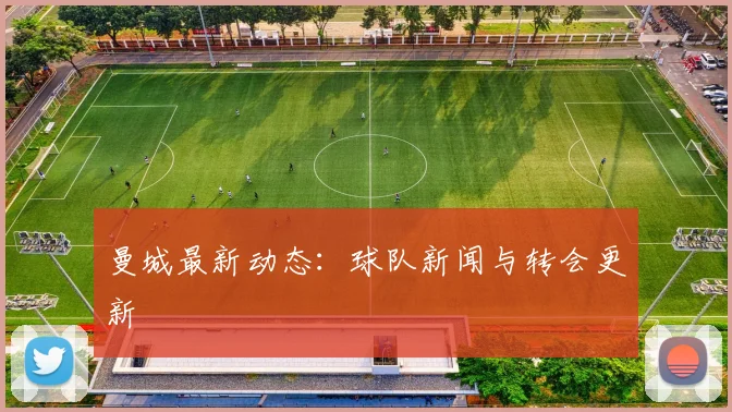 曼城最新动态：球队新闻与转会更新