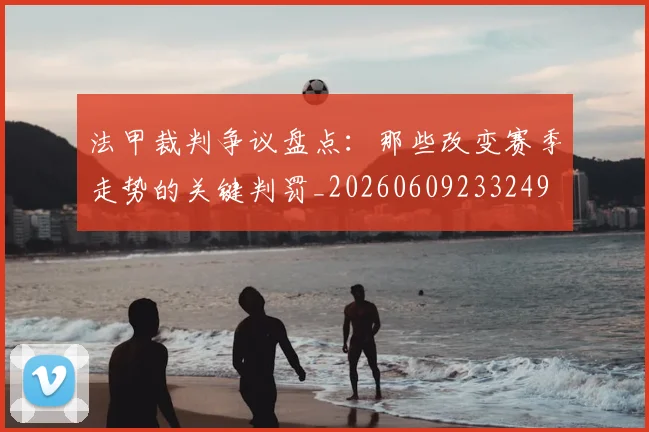 法甲裁判争议盘点：那些改变赛季走势的关键判罚_20260609233249
