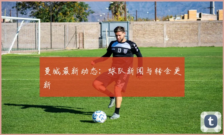 曼城最新动态：球队新闻与转会更新